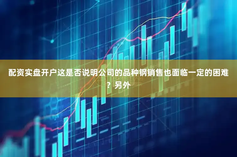 配资实盘开户这是否说明公司的品种钢销售也面临一定的困难？另外