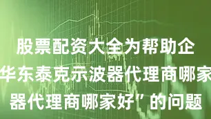 股票配资大全为帮助企业解决“华东泰克示波器代理商哪家好”的问题