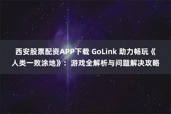 西安股票配资APP下载 GoLink 助力畅玩《人类一败涂地》：游戏全解析与问题解决攻略