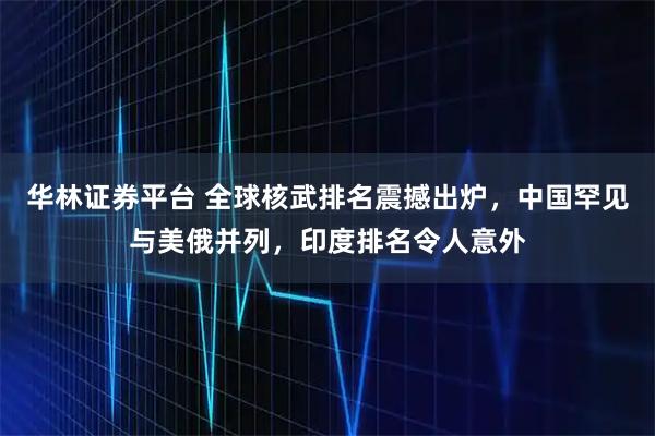 华林证券平台 全球核武排名震撼出炉，中国罕见与美俄并列，印度排名令人意外