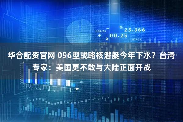 华合配资官网 096型战略核潜艇今年下水？台湾专家：美国更不敢与大陆正面开战