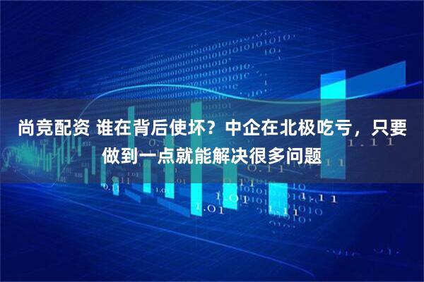 尚竞配资 谁在背后使坏？中企在北极吃亏，只要做到一点就能解决很多问题