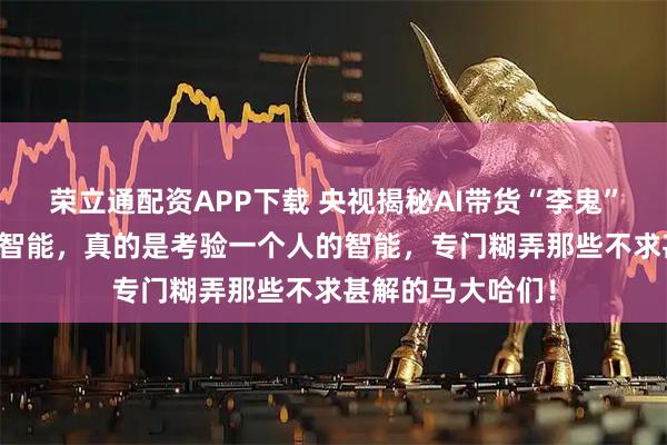 荣立通配资APP下载 央视揭秘AI带货“李鬼”；现在的Ai人工智能，真的是考验一个人的智能，专门糊弄那些不求甚解的马大哈们！