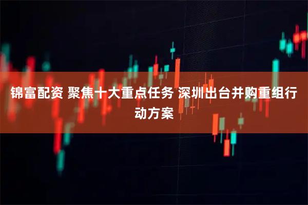 锦富配资 聚焦十大重点任务 深圳出台并购重组行动方案