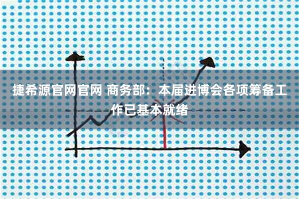 捷希源官网官网 商务部：本届进博会各项筹备工作已基本就绪