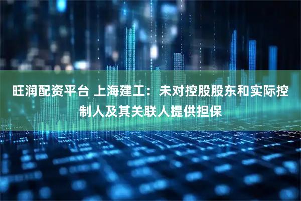 旺润配资平台 上海建工：未对控股股东和实际控制人及其关联人提供担保