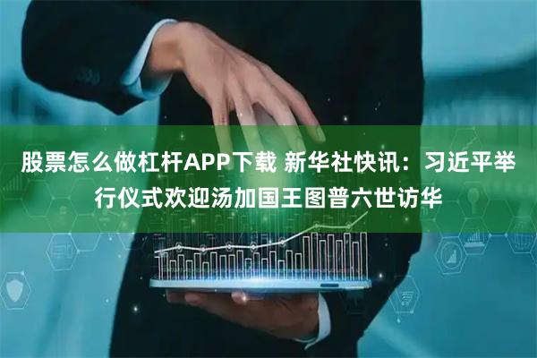 股票怎么做杠杆APP下载 新华社快讯：习近平举行仪式欢迎汤加国王图普六世访华