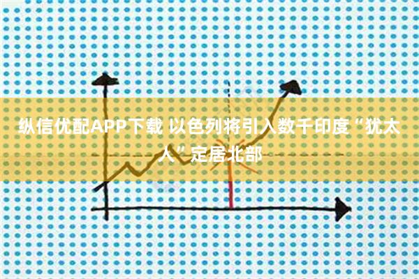 纵信优配APP下载 以色列将引入数千印度“犹太人”定居北部