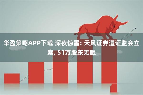 华盈策略APP下载 深夜惊雷: 天风证券遭证监会立案, 51万股东无眠