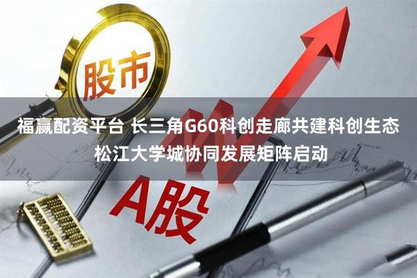 福赢配资平台 长三角G60科创走廊共建科创生态 松江大学城协同发展矩阵启动