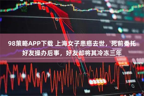 98策略APP下载 上海女子患癌去世,死前委托好友操办后事,好友却将其冷冻三年