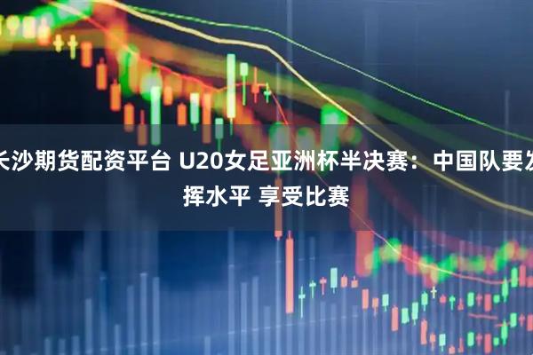 长沙期货配资平台 U20女足亚洲杯半决赛:中国队要发挥水平 享受比赛