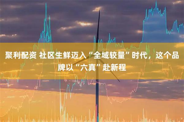 聚利配资 社区生鲜迈入“全域较量”时代，这个品牌以“六真”赴新程