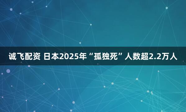 诚飞配资 日本2025年“孤独死”人数超2.2万人