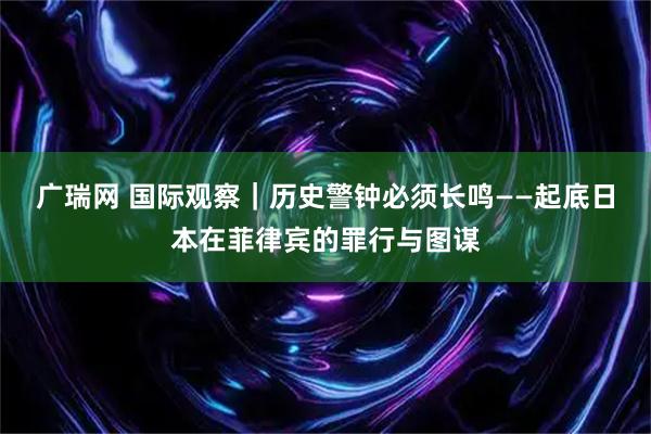 广瑞网 国际观察｜历史警钟必须长鸣——起底日本在菲律宾的罪行与图谋