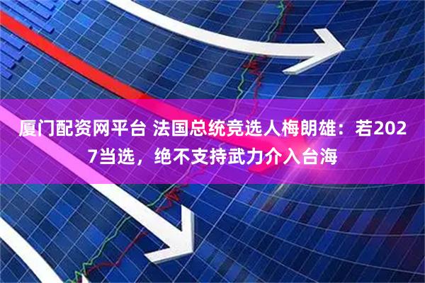 厦门配资网平台 法国总统竞选人梅朗雄：若2027当选，绝不支持武力介入台海