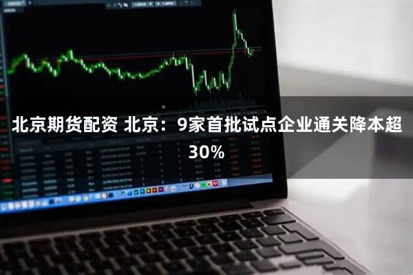 北京期货配资 北京：9家首批试点企业通关降本超30%