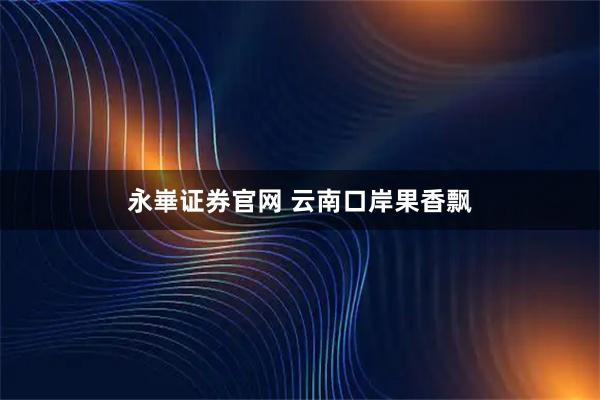 永崋证券官网 云南口岸果香飘