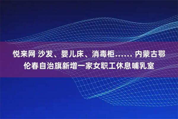 悦来网 沙发、婴儿床、消毒柜…… 内蒙古鄂伦春自治旗新增一家女职工休息哺乳室