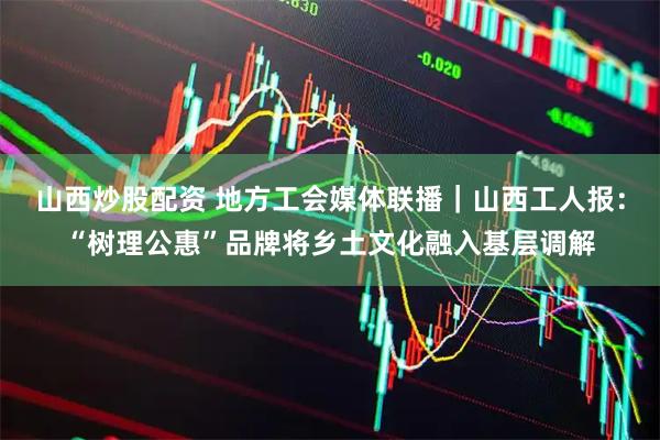 山西炒股配资 地方工会媒体联播｜山西工人报：“树理公惠”品牌将乡土文化融入基层调解